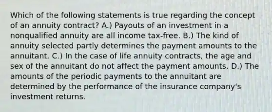 Which of the following statements is true regarding the concept of an annuity contract? A.) Payouts of an investment in a nonqualified annuity are all income tax-free. B.) The kind of annuity selected partly determines the payment amounts to the annuitant. C.) In the case of life annuity contracts, the age and sex of the annuitant do not affect the payment amounts. D.) The amounts of the periodic payments to the annuitant are determined by the performance of the insurance company's investment returns.