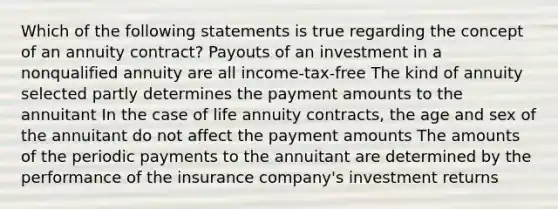 Which of the following statements is true regarding the concept of an annuity contract? Payouts of an investment in a nonqualified annuity are all income-tax-free The kind of annuity selected partly determines the payment amounts to the annuitant In the case of life annuity contracts, the age and sex of the annuitant do not affect the payment amounts The amounts of the periodic payments to the annuitant are determined by the performance of the insurance company's investment returns