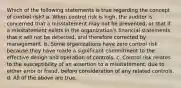 Which of the following statements is true regarding the concept of control risk? a. When control risk is high, the auditor is concerned that a misstatement may not be prevented, or that if a misstatement exists in the organization's financial statements that it will not be detected, and therefore corrected by management. b. Some organizations have zero control risk because they have made a significant commitment to the effective design and operation of controls. c. Control risk relates to the susceptibility of an assertion to a misstatement, due to either error or fraud, before consideration of any related controls. d. All of the above are true.