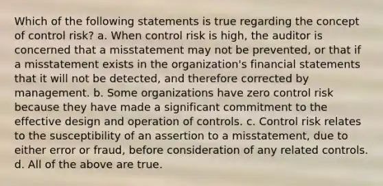 Which of the following statements is true regarding the concept of control risk? a. When control risk is high, the auditor is concerned that a misstatement may not be prevented, or that if a misstatement exists in the organization's financial statements that it will not be detected, and therefore corrected by management. b. Some organizations have zero control risk because they have made a significant commitment to the effective design and operation of controls. c. Control risk relates to the susceptibility of an assertion to a misstatement, due to either error or fraud, before consideration of any related controls. d. All of the above are true.