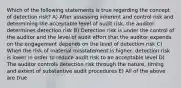 Which of the following statements is true regarding the concept of detection risk? A) After assessing inherent and control risk and determining the acceptable level of audit risk, the auditor determines detection risk B) Detection risk is under the control of the auditor and the level of audit effort that the auditor expends on the engagement depends on the level of detection risk C) When the risk of material misstatement is higher, detection risk is lower in order to reduce audit risk to an acceptable level D) The auditor controls detection risk through the nature, timing and extent of substantive audit procedures E) All of the above are true