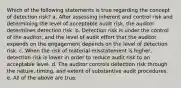 Which of the following statements is true regarding the concept of detection risk? a. After assessing inherent and control risk and determining the level of acceptable audit risk, the auditor determines detection risk. b. Detection risk is under the control of the auditor, and the level of audit effort that the auditor expends on the engagement depends on the level of detection risk. c. When the risk of material misstatement is higher, detection risk is lower in order to reduce audit risk to an acceptable level. d. The auditor controls detection risk through the nature, timing, and extent of substantive audit procedures. e. All of the above are true.