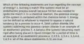 Which of the following statements are true regarding the concept of energy? 1. burning a match (the system) must be an endothermic process overall because friction was needed to ignite the match 2. In a chemical reaction, the potential energy of the system is contained within the chemical bonds 3. Energy can be defined as whatever is required to oppose a natural tendency for a process to occur 4. Solid carbon dioxide (the system) subliming into gaseous carbon dioxide is an example of an exothermic process 5. A banana (the system) becoming more rigid after being placed in liquid nitrogen for a period of time is an example of an exothermic process a. 2,3,5 b. 2,3,4 c. 1,3,4 d. 1,4,5 e. all of the above statements (1-5) are true