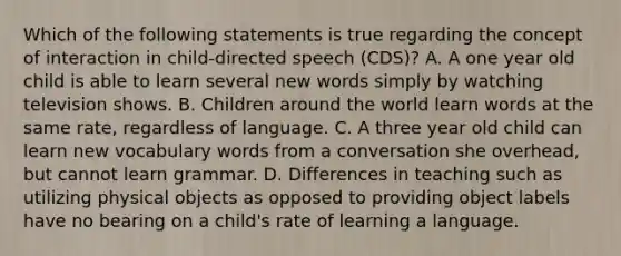 Which of the following statements is true regarding the concept of interaction in child-directed speech (CDS)? A. A one year old child is able to learn several new words simply by watching television shows. B. Children around the world learn words at the same rate, regardless of language. C. A three year old child can learn new vocabulary words from a conversation she overhead, but cannot learn grammar. D. Differences in teaching such as utilizing physical objects as opposed to providing object labels have no bearing on a child's rate of learning a language.