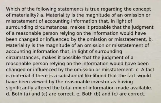 Which of the following statements is true regarding the concept of materiality? a. Materiality is the magnitude of an omission or misstatement of accounting information that, in light of surrounding circumstances, makes it probable that the judgment of a reasonable person relying on the information would have been changed or influenced by the omission or misstatement. b. Materiality is the magnitude of an omission or misstatement of accounting information that, in light of surrounding circumstances, makes it possible that the judgment of a reasonable person relying on the information would have been changed or influenced by the omission or misstatement. c. A fact is material if there is a substantial likelihood that the fact would have been viewed by the reasonable investor as having significantly altered the total mix of information made available. d. Both (a) and (c) are correct. e. Both (b) and (c) are correct.