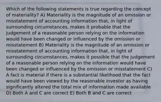 Which of the following statements is true regarding the concept of materiality? A) Materiality is the magnitude of an omission or misstatement of accounting information that, in light of surrounding circumstances, makes it probable that the judgement of a reasonable person relying on the information would have been changed or influenced by the omission or misstatement B) Materiality is the magnitude of an omission or misstatement of accounting information that, in light of surrounding circumstances, makes it possible that the judgement of a reasonable person relying on the information would have been changed or influenced by the omission or misstatement C) A fact is material if there is a substantial likelihood that the fact would have been viewed by the reasonable investor as having significantly altered the total mix of information made available D) Both A and C are correct E) Both B and C are correct