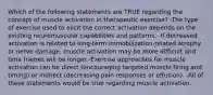 Which of the following statements are TRUE regarding the concept of muscle activation in therapeutic exercise? -The type of exercise used to elicit the correct activation depends on the existing neuromuscular capabilities and patterns. -If decreased activation is related to long-term immobilization-related atrophy or nerve damage, muscle activation may be more difficult and time frames will be longer -Exercise approaches for muscle activation can be direct (encouraging targeted muscle firing and timing) or indirect (decreasing pain responses or effusion). -All of these statements would be true regarding muscle activation.