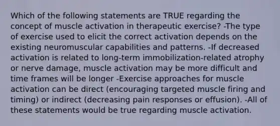 Which of the following statements are TRUE regarding the concept of muscle activation in therapeutic exercise? -The type of exercise used to elicit the correct activation depends on the existing neuromuscular capabilities and patterns. -If decreased activation is related to long-term immobilization-related atrophy or nerve damage, muscle activation may be more difficult and time frames will be longer -Exercise approaches for muscle activation can be direct (encouraging targeted muscle firing and timing) or indirect (decreasing pain responses or effusion). -All of these statements would be true regarding muscle activation.