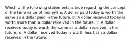 Which of the following statements is true regarding the concept of the time value of money? a. A dollar paid today is worth the same as a dollar paid in the future. b. A dollar received today is worth more than a dollar received in the future. c. A dollar received today is worth the same as a dollar received in the future. d. A dollar received today is worth less than a dollar received in the future.