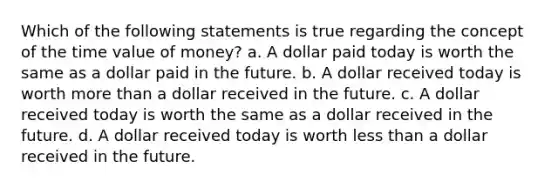 Which of the following statements is true regarding the concept of the time value of money? a. A dollar paid today is worth the same as a dollar paid in the future. b. A dollar received today is worth more than a dollar received in the future. c. A dollar received today is worth the same as a dollar received in the future. d. A dollar received today is worth less than a dollar received in the future.