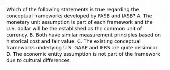 Which of the following statements is true regarding the conceptual frameworks developed by FASB and IASB? A. The monetary unit assumption is part of each framework and the U.S. dollar will be the established as the common unit of currency. B. Both have similar measurement principles based on historical cost and fair value. C. The existing conceptual frameworks underlying U.S. GAAP and IFRS are quite dissimilar. D. The economic entity assumption is not part of the framework due to cultural differences.