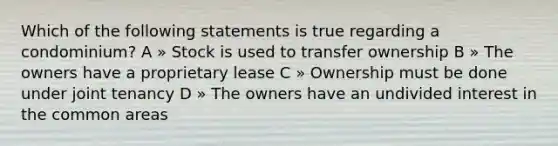 Which of the following statements is true regarding a condominium? A » Stock is used to transfer ownership B » The owners have a proprietary lease C » Ownership must be done under joint tenancy D » The owners have an undivided interest in the common areas