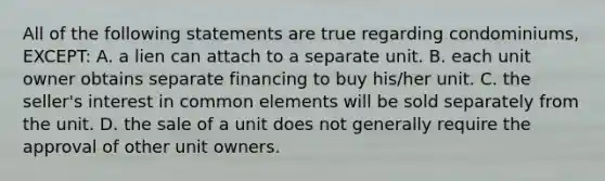 All of the following statements are true regarding condominiums, EXCEPT: A. a lien can attach to a separate unit. B. each unit owner obtains separate financing to buy his/her unit. C. the seller's interest in common elements will be sold separately from the unit. D. the sale of a unit does not generally require the approval of other unit owners.