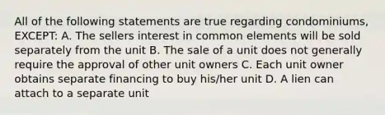 All of the following statements are true regarding condominiums, EXCEPT: A. The sellers interest in common elements will be sold separately from the unit B. The sale of a unit does not generally require the approval of other unit owners C. Each unit owner obtains separate financing to buy his/her unit D. A lien can attach to a separate unit