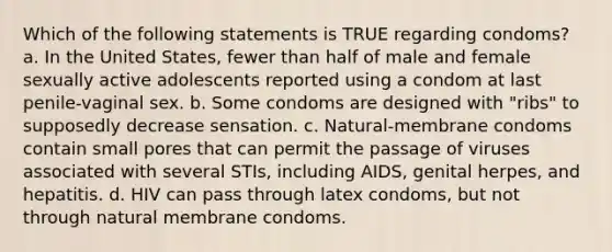 Which of the following statements is TRUE regarding condoms? a. In the United States, fewer than half of male and female sexually active adolescents reported using a condom at last penile-vaginal sex. b. Some condoms are designed with "ribs" to supposedly decrease sensation. c. Natural-membrane condoms contain small pores that can permit the passage of viruses associated with several STIs, including AIDS, genital herpes, and hepatitis. d. HIV can pass through latex condoms, but not through natural membrane condoms.