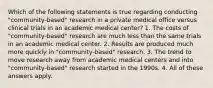 Which of the following statements is true regarding conducting "community-based" research in a private medical office versus clinical trials in an academic medical center? 1. The costs of "community-based" research are much less than the same trials in an academic medical center. 2. Results are produced much more quickly in "community-based" research. 3. The trend to move research away from academic medical centers and into "community-based" research started in the 1990s. 4. All of these answers apply.