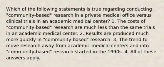 Which of the following statements is true regarding conducting "community-based" research in a private medical office versus clinical trials in an academic medical center? 1. The costs of "community-based" research are much less than the same trials in an academic medical center. 2. Results are produced much more quickly in "community-based" research. 3. The trend to move research away from academic medical centers and into "community-based" research started in the 1990s. 4. All of these answers apply.