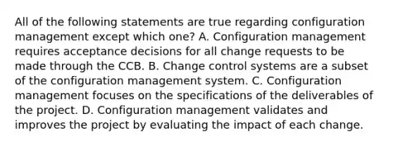 All of the following statements are true regarding configuration management except which one? A. Configuration management requires acceptance decisions for all change requests to be made through the CCB. B. Change control systems are a subset of the configuration management system. C. Configuration management focuses on the specifications of the deliverables of the project. D. Configuration management validates and improves the project by evaluating the impact of each change.