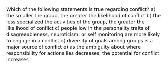 Which of the following statements is true regarding conflict? a) the smaller the group, the greater the likelihood of conflict b) the less specialized the activities of the group, the greater the likelihood of conflict c) people low in the personality traits of disagreeableness, neuroticism, or self-monitoring are more likely to engage in a conflict d) diversity of goals among groups is a major source of conflict e) as the ambiguity about where responsibility for actions lies decreases, the potential for conflict increases