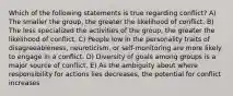 Which of the following statements is true regarding conflict? A) The smaller the group, the greater the likelihood of conflict. B) The less specialized the activities of the group, the greater the likelihood of conflict. C) People low in the personality traits of disagreeableness, neuroticism, or self-monitoring are more likely to engage in a conflict. D) Diversity of goals among groups is a major source of conflict. E) As the ambiguity about where responsibility for actions lies decreases, the potential for conflict increases