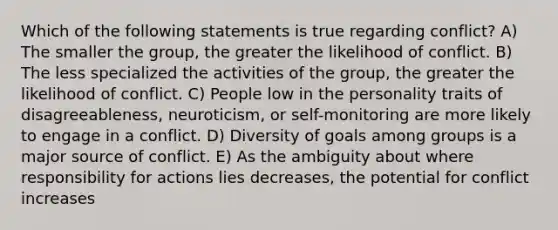 Which of the following statements is true regarding conflict? A) The smaller the group, the greater the likelihood of conflict. B) The less specialized the activities of the group, the greater the likelihood of conflict. C) People low in the personality traits of disagreeableness, neuroticism, or self-monitoring are more likely to engage in a conflict. D) Diversity of goals among groups is a major source of conflict. E) As the ambiguity about where responsibility for actions lies decreases, the potential for conflict increases