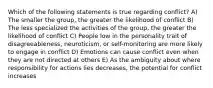 Which of the following statements is true regarding conflict? A) The smaller the group, the greater the likelihood of conflict B) The less specialized the activities of the group, the greater the likelihood of conflict C) People low in the personality trait of disagreeableness, neuroticism, or self-monitoring are more likely to engage in conflict D) Emotions can cause conflict even when they are not directed at others E) As the ambiguity about where responsibility for actions lies decreases, the potential for conflict increases