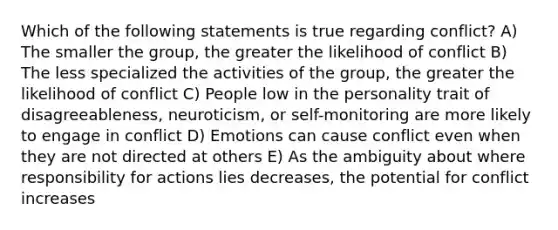 Which of the following statements is true regarding conflict? A) The smaller the group, the greater the likelihood of conflict B) The less specialized the activities of the group, the greater the likelihood of conflict C) People low in the personality trait of disagreeableness, neuroticism, or self-monitoring are more likely to engage in conflict D) Emotions can cause conflict even when they are not directed at others E) As the ambiguity about where responsibility for actions lies decreases, the potential for conflict increases