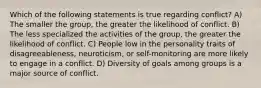 Which of the following statements is true regarding conflict? A) The smaller the group, the greater the likelihood of conflict. B) The less specialized the activities of the group, the greater the likelihood of conflict. C) People low in the personality traits of disagreeableness, neuroticism, or self-monitoring are more likely to engage in a conflict. D) Diversity of goals among groups is a major source of conflict.