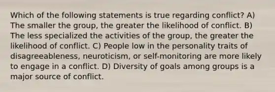 Which of the following statements is true regarding conflict? A) The smaller the group, the greater the likelihood of conflict. B) The less specialized the activities of the group, the greater the likelihood of conflict. C) People low in the personality traits of disagreeableness, neuroticism, or self-monitoring are more likely to engage in a conflict. D) Diversity of goals among groups is a major source of conflict.