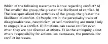 Which of the following statements is true regarding conflict? A) The smaller the group, the greater the likelihood of conflict. B) The less specialized the activities of the group, the greater the likelihood of conflict. C) People low in the personality traits of disagreeableness, neuroticism, or self-monitoring are more likely to engage in a conflict. D) Emotions can cause conflict even when they are not directed at others. E) As the ambiguity about where responsibility for actions lies decreases, the potential for conflict increases.