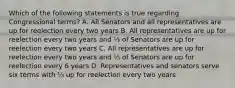 Which of the following statements is true regarding Congressional terms? A. All Senators and all representatives are up for reelection every two years B. All representatives are up for reelection every two years and ⅓ of Senators are up for reelection every two years C. All representatives are up for reelection every two years and ⅓ of Senators are up for reelection every 6 years D. Representatives and senators serve six terms with ⅓ up for reelection every two years