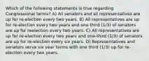 Which of the following statements is true regarding Congressional terms? A) All senators and all representatives are up for re-election every two years. B) All representatives are up for re-election every two years and one-third (1/3) of senators are up for reelection every two years. C) All representatives are up for re-election every two years and one-third (1/3) of senators are up for re-election every six years. D) Representatives and senators serve six year terms with one third (1/3) up for re-election every two years.