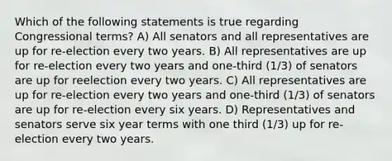 Which of the following statements is true regarding Congressional terms? A) All senators and all representatives are up for re-election every two years. B) All representatives are up for re-election every two years and one-third (1/3) of senators are up for reelection every two years. C) All representatives are up for re-election every two years and one-third (1/3) of senators are up for re-election every six years. D) Representatives and senators serve six year terms with one third (1/3) up for re-election every two years.