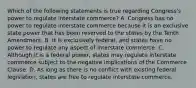 Which of the following statements is true regarding Congress's power to regulate interstate commerce? A. Congress has no power to regulate interstate commerce because it is an exclusive state power that has been reserved to the states by the Tenth Amendment. B. It is exclusively federal, and states have no power to regulate any aspect of interstate commerce. C. Although it is a federal power, states may regulate interstate commerce subject to the negative implications of the Commerce Clause. D. As long as there is no conflict with existing federal legislation, states are free to regulate interstate commerce.