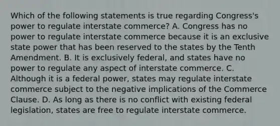 Which of the following statements is true regarding Congress's power to regulate interstate commerce? A. Congress has no power to regulate interstate commerce because it is an exclusive state power that has been reserved to the states by the Tenth Amendment. B. It is exclusively federal, and states have no power to regulate any aspect of interstate commerce. C. Although it is a federal power, states may regulate interstate commerce subject to the negative implications of the Commerce Clause. D. As long as there is no conflict with existing federal legislation, states are free to regulate interstate commerce.