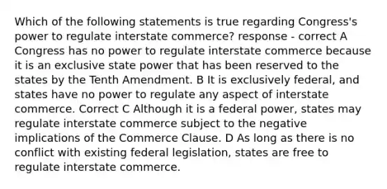 Which of the following statements is true regarding Congress's power to regulate interstate commerce? response - correct A Congress has no power to regulate interstate commerce because it is an exclusive state power that has been reserved to the states by the Tenth Amendment. B It is exclusively federal, and states have no power to regulate any aspect of interstate commerce. Correct C Although it is a federal power, states may regulate interstate commerce subject to the negative implications of the Commerce Clause. D As long as there is no conflict with existing federal legislation, states are free to regulate interstate commerce.