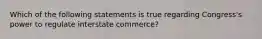 Which of the following statements is true regarding Congress's power to regulate interstate commerce?