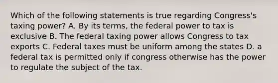 Which of the following statements is true regarding Congress's taxing power? A. By its terms, the federal power to tax is exclusive B. The federal taxing power allows Congress to tax exports C. Federal taxes must be uniform among the states D. a federal tax is permitted only if congress otherwise has the power to regulate the subject of the tax.