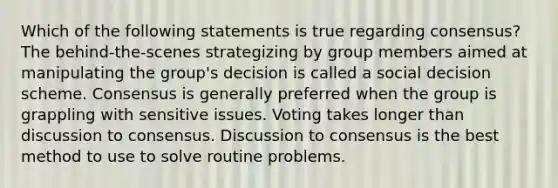 Which of the following statements is true regarding consensus? The behind-the-scenes strategizing by group members aimed at manipulating the group's decision is called a social decision scheme. Consensus is generally preferred when the group is grappling with sensitive issues. Voting takes longer than discussion to consensus. Discussion to consensus is the best method to use to solve routine problems.