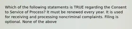 Which of the following statements is TRUE regarding the Consent to Service of Process? It must be renewed every year. It is used for receiving and processing noncriminal complaints. Filing is optional. None of the above