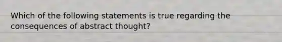 Which of the following statements is true regarding the consequences of abstract thought?