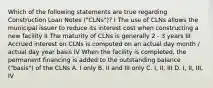 Which of the following statements are true regarding Construction Loan Notes ("CLNs")? I The use of CLNs allows the municipal issuer to reduce its interest cost when constructing a new facility II The maturity of CLNs is generally 2 - 3 years III Accrued interest on CLNs is computed on an actual day month / actual day year basis IV When the facility is completed, the permanent financing is added to the outstanding balance ("basis") of the CLNs A. I only B. II and III only C. I, II, III D. I, II, III, IV