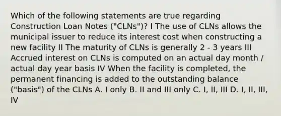 Which of the following statements are true regarding Construction Loan Notes ("CLNs")? I The use of CLNs allows the municipal issuer to reduce its interest cost when constructing a new facility II The maturity of CLNs is generally 2 - 3 years III Accrued interest on CLNs is computed on an actual day month / actual day year basis IV When the facility is completed, the permanent financing is added to the outstanding balance ("basis") of the CLNs A. I only B. II and III only C. I, II, III D. I, II, III, IV