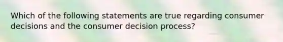 Which of the following statements are true regarding consumer decisions and the consumer decision process?