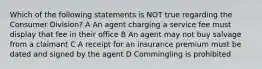 Which of the following statements is NOT true regarding the Consumer Division? A An agent charging a service fee must display that fee in their office B An agent may not buy salvage from a claimant C A receipt for an insurance premium must be dated and signed by the agent D Commingling is prohibited