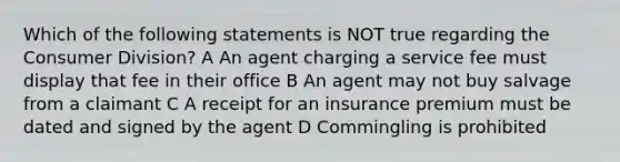 Which of the following statements is NOT true regarding the Consumer Division? A An agent charging a service fee must display that fee in their office B An agent may not buy salvage from a claimant C A receipt for an insurance premium must be dated and signed by the agent D Commingling is prohibited