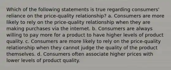 Which of the following statements is true regarding consumers' reliance on the price-quality relationship? a. Consumers are more likely to rely on the price-quality relationship when they are making purchases via the internet. b. Consumers are always willing to pay more for a product to have higher levels of product quality. c. Consumers are more likely to rely on the price-quality relationship when they cannot judge the quality of the product themselves. d. Consumers often associate higher prices with lower levels of product quality.