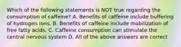 Which of the following statements is NOT true regarding the consumption of caffeine? A. Benefits of caffeine include buffering of hydrogen ions. B. Benefits of caffeine include mobilization of free fatty acids. C. Caffeine consumption can stimulate the central nervous system D. All of the above answers are correct