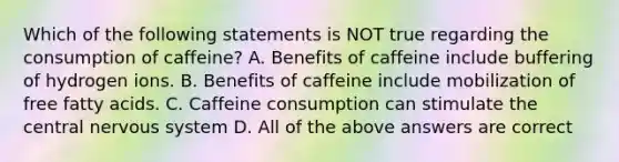 Which of the following statements is NOT true regarding the consumption of caffeine? A. Benefits of caffeine include buffering of hydrogen ions. B. Benefits of caffeine include mobilization of free fatty acids. C. Caffeine consumption can stimulate the central nervous system D. All of the above answers are correct