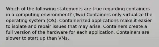 Which of the following statements are true regarding containers in a computing environment? (Two) Containers only virtualize the operating system (OS). Containerized applications make it easier to isolate and repair issues that may arise. Containers create a full version of the hardware for each application. Containers are slower to start up than VMs.